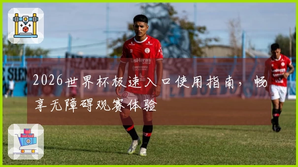 2026世界杯极速入口使用指南，畅享无障碍观赛体验