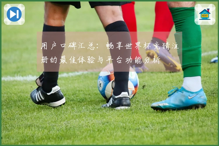 用户口碑汇总：畅享世界杯竞猜注册的最佳体验与平台功能分析