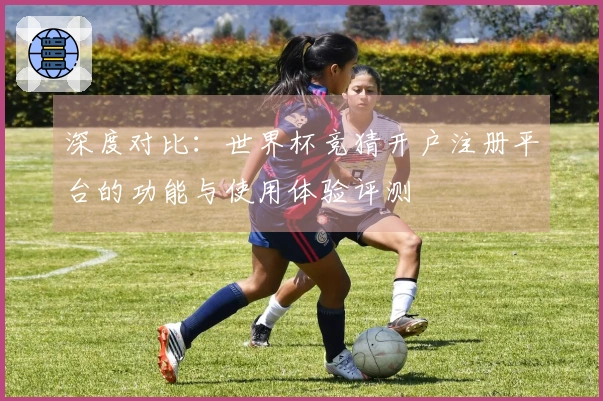 深度对比：世界杯竞猜开户注册平台的功能与使用体验评测